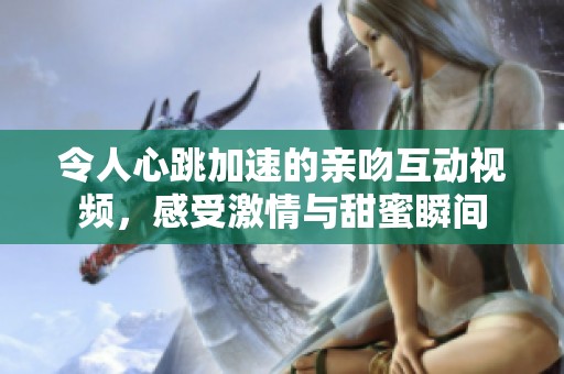 令人心跳加速的亲吻互动视频，感受激情与甜蜜瞬间