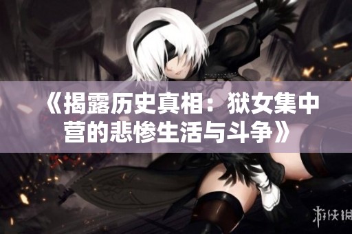 《揭露历史真相：狱女集中营的悲惨生活与斗争》