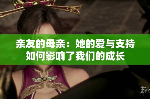 亲友的母亲：她的爱与支持如何影响了我们的成长