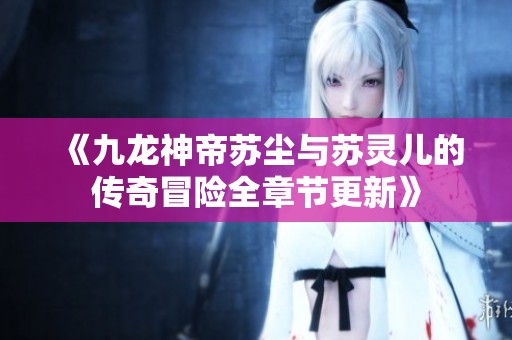 《九龙神帝苏尘与苏灵儿的传奇冒险全章节更新》