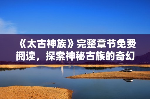 《太古神族》完整章节免费阅读，探索神秘古族的奇幻旅程