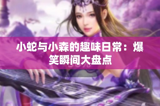 小蛇与小森的趣味日常：爆笑瞬间大盘点