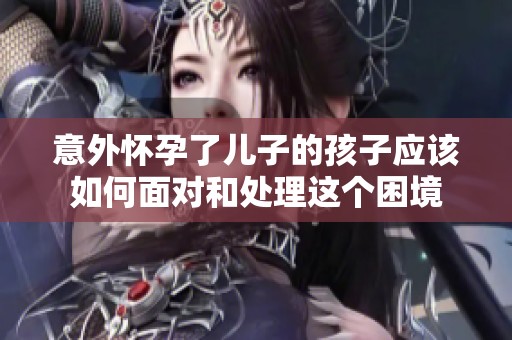 意外怀孕了儿子的孩子应该如何面对和处理这个困境