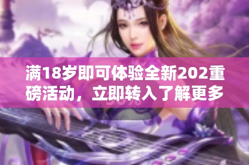 满18岁即可体验全新202重磅活动，立即转入了解更多！