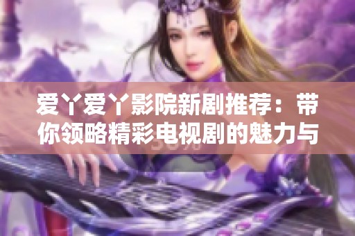 爱丫爱丫影院新剧推荐：带你领略精彩电视剧的魅力与情感