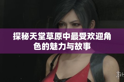 探秘天堂草原中最受欢迎角色的魅力与故事
