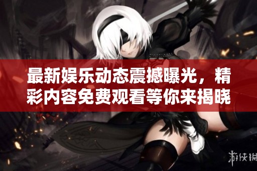 最新娱乐动态震撼曝光，精彩内容免费观看等你来揭晓！