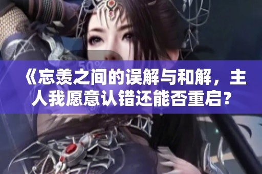 《忘羡之间的误解与和解，主人我愿意认错还能否重启？》