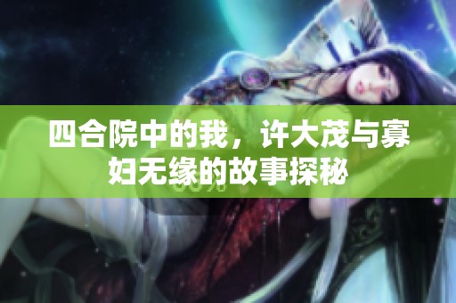 四合院中的我，许大茂与寡妇无缘的故事探秘
