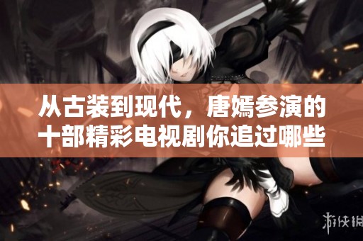 从古装到现代，唐嫣参演的十部精彩电视剧你追过哪些