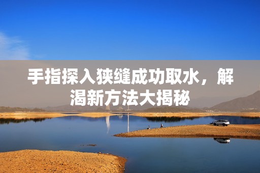 手指探入狭缝成功取水，解渴新方法大揭秘