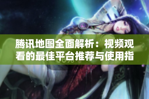 腾讯地图全面解析：视频观看的最佳平台推荐与使用指南