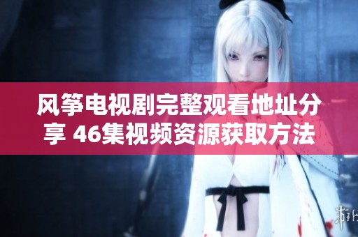 风筝电视剧完整观看地址分享 46集视频资源获取方法揭秘