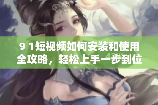 9 1短视频如何安装和使用全攻略，轻松上手一步到位