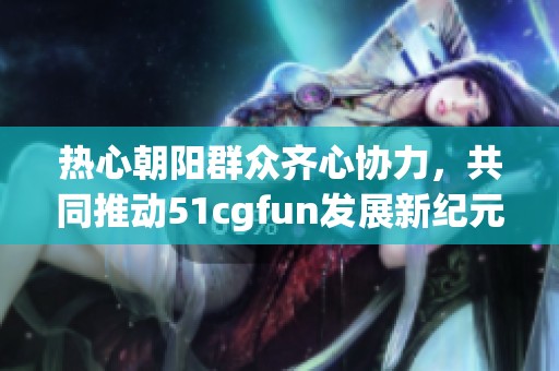 热心朝阳群众齐心协力，共同推动51cgfun发展新纪元