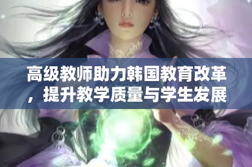 高级教师助力韩国教育改革，提升教学质量与学生发展