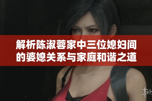 解析陈淑蓉家中三位媳妇间的婆媳关系与家庭和谐之道
