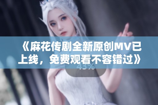 《麻花传剧全新原创MV已上线，免费观看不容错过》