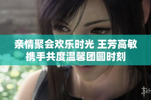 亲情聚会欢乐时光 王芳高敏携手共度温馨团圆时刻