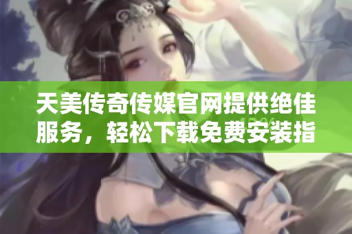 天美传奇传媒官网提供绝佳服务，轻松下载免费安装指南