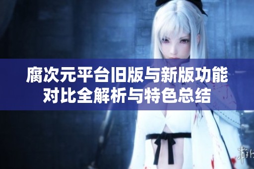 腐次元平台旧版与新版功能对比全解析与特色总结