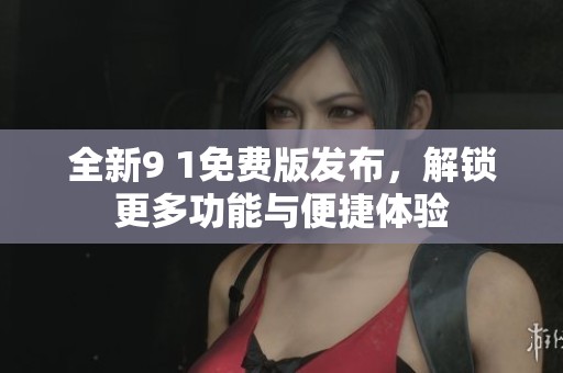 全新9 1免费版发布，解锁更多功能与便捷体验
