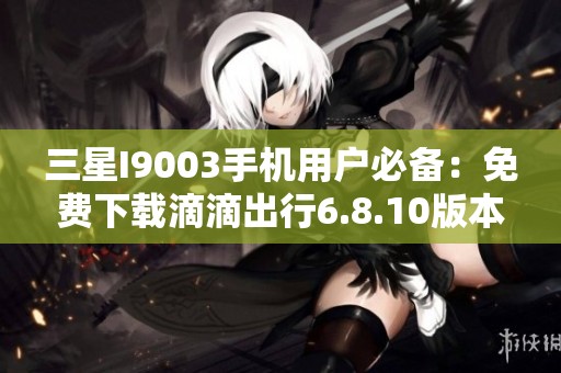 三星I9003手机用户必备：免费下载滴滴出行6.8.10版本