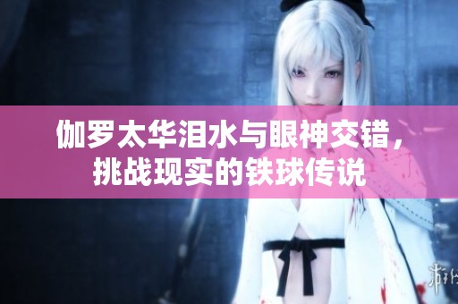 伽罗太华泪水与眼神交错，挑战现实的铁球传说