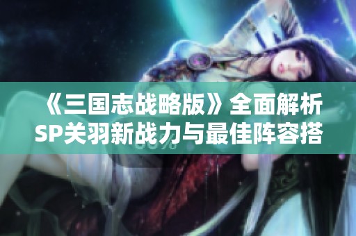 《三国志战略版》全面解析SP关羽新战力与最佳阵容搭配秘诀