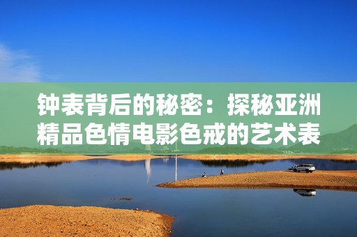 钟表背后的秘密：探秘亚洲精品色情电影色戒的艺术表达