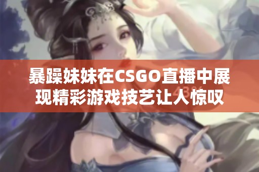 暴躁妹妹在CSGO直播中展现精彩游戏技艺让人惊叹