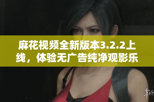 麻花视频全新版本3.2.2上线，体验无广告纯净观影乐趣