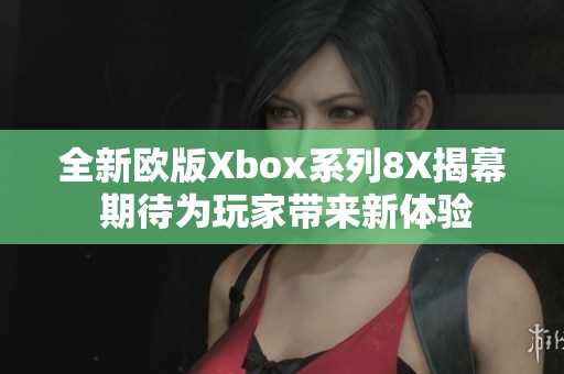 全新欧版Xbox系列8X揭幕 期待为玩家带来新体验