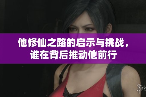 他修仙之路的启示与挑战，谁在背后推动他前行