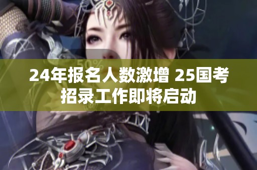 24年报名人数激增 25国考招录工作即将启动