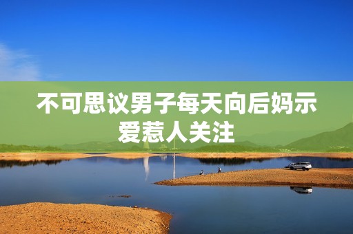 不可思议男子每天向后妈示爱惹人关注
