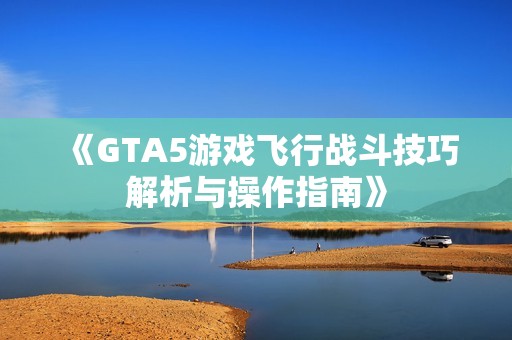 《GTA5游戏飞行战斗技巧解析与操作指南》