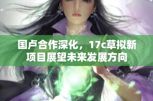 国卢合作深化，17c草拟新项目展望未来发展方向
