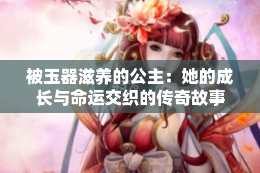 被玉器滋养的公主：她的成长与命运交织的传奇故事