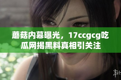 蘑菇内幕曝光，17ccgcg吃瓜网揭黑料真相引关注