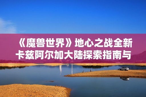 《魔兽世界》地心之战全新卡兹阿尔加大陆探索指南与揭秘