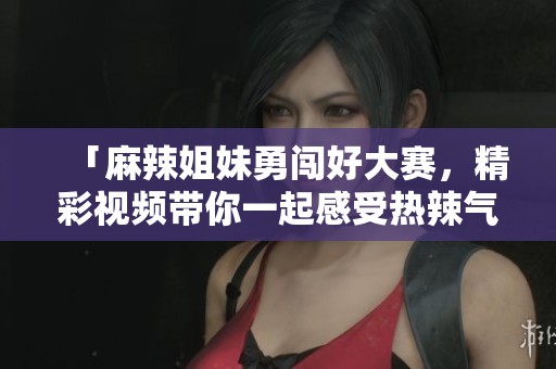 「麻辣姐妹勇闯好大赛，精彩视频带你一起感受热辣气氛」