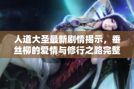 人道大圣最新剧情揭示，垂丝柳的爱情与修行之路完整解析