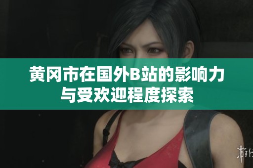 黄冈市在国外B站的影响力与受欢迎程度探索