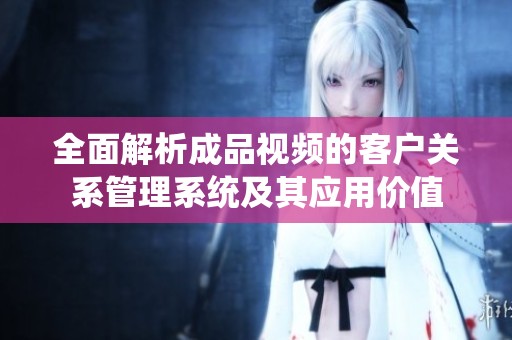 全面解析成品视频的客户关系管理系统及其应用价值