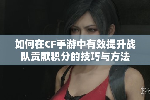 如何在CF手游中有效提升战队贡献积分的技巧与方法