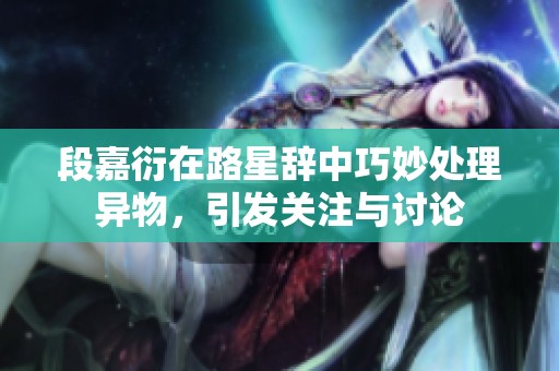 段嘉衍在路星辞中巧妙处理异物，引发关注与讨论