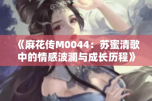 《麻花传M0044：苏蜜清歌中的情感波澜与成长历程》