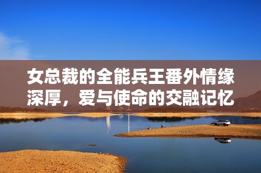 女总裁的全能兵王番外情缘深厚，爱与使命的交融记忆