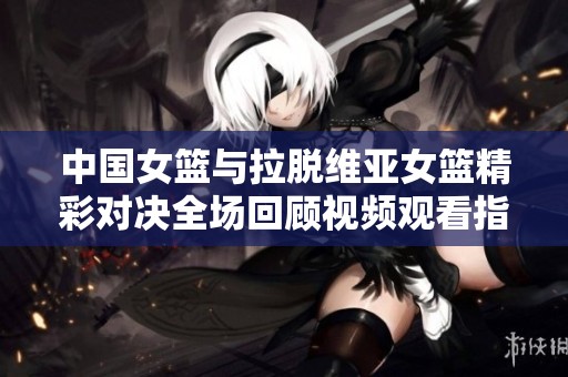 中国女篮与拉脱维亚女篮精彩对决全场回顾视频观看指南